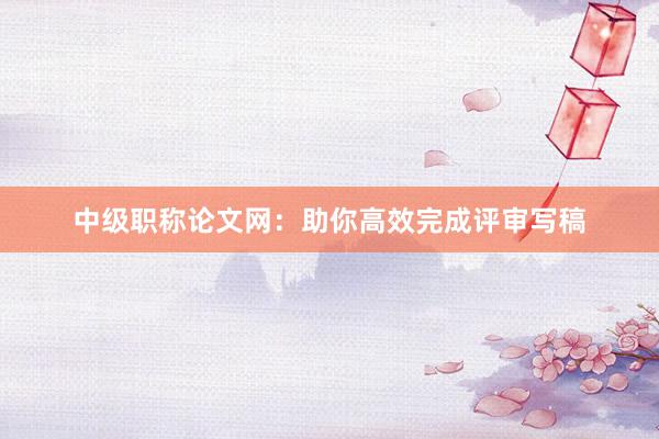 中级职称论文网：助你高效完成评审写稿
