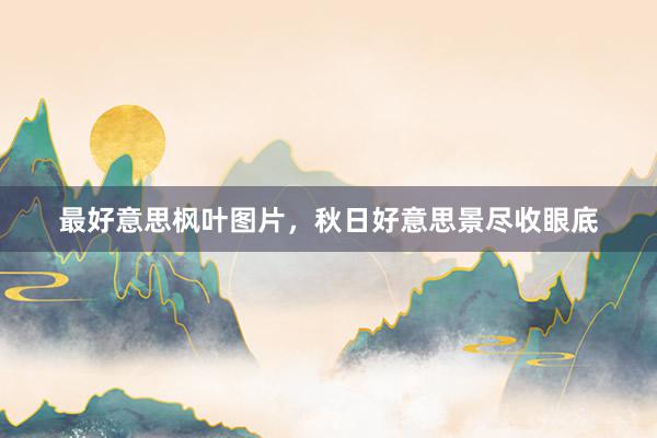 最好意思枫叶图片,秋日好意思景尽收眼底