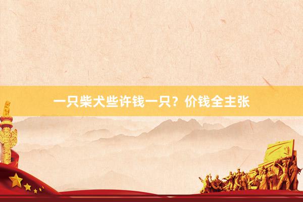 一只柴犬些许钱一只？价钱全主张
